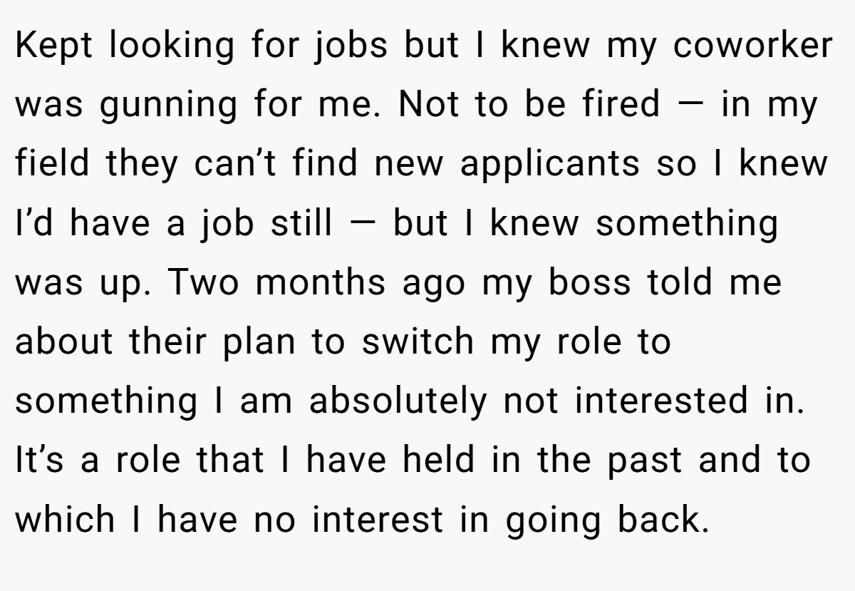 Kept looking for jobs but I knew my coworker was gunning for me. Not to be fired — in my field they can’t find new applicants so I knew I’d have a job still — but I knew something was up. Two months ago my boss told me about their plan to switch my role to something I am absolutely not interested in. It’s a role that I have held in the past and to which I have no interest in going back.