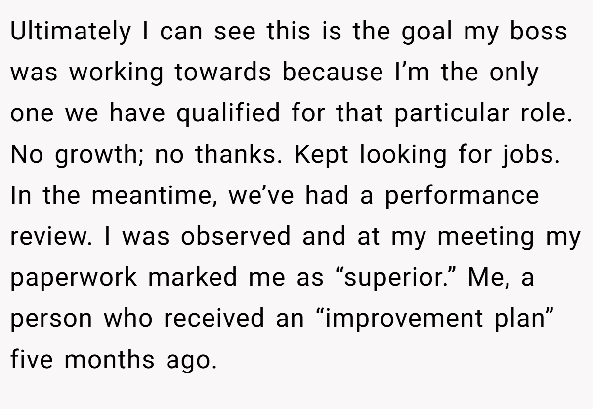 Ultimately I can see this is the goal my boss was working towards because I’m the only one we have qualified for that particular role. No growth; no thanks. Kept looking for jobs. In the meantime, we’ve had a performance review. I was observed and at my meeting my paperwork marked me as “superior.” Me, a person who received an “improvement plan” five months ago.