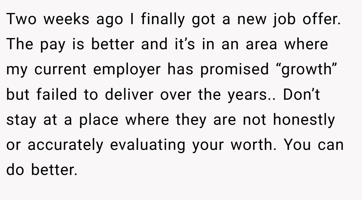 Two weeks ago I finally got a new job offer. The pay is better and it’s in an area where my current employer has promised “growth” but failed to deliver over the years.. Don’t stay at a place where they are not honestly or accurately evaluating your worth. You can do better.
