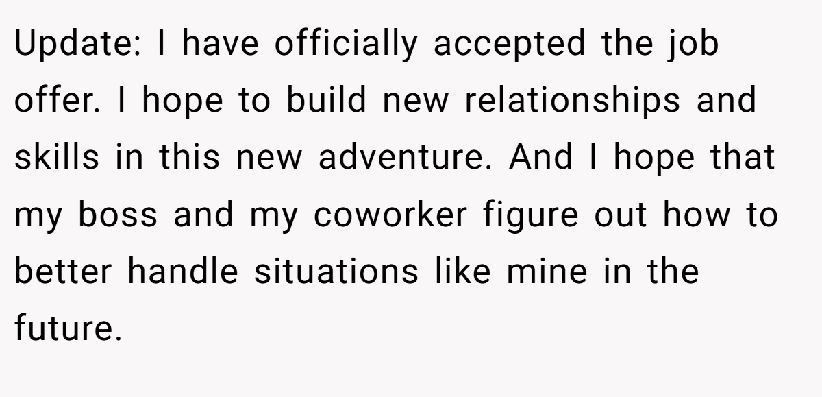 Update: I have officially accepted the job offer. I hope to build new relationships and skills in this new adventure. And I hope that my boss and my coworker figure out how to better handle situations like mine in the future.