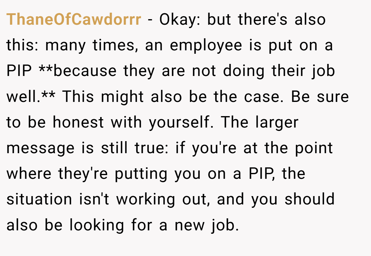 ThaneOfCawdorrr − Okay: but there's also this: many times, an employee is put on a PIP **because they are not doing their job well.** This might also be the case. Be sure to be honest with yourself. The larger message is still true: if you're at the point where they're putting you on a PIP, the situation isn't working out, and you should also be looking for a new job.