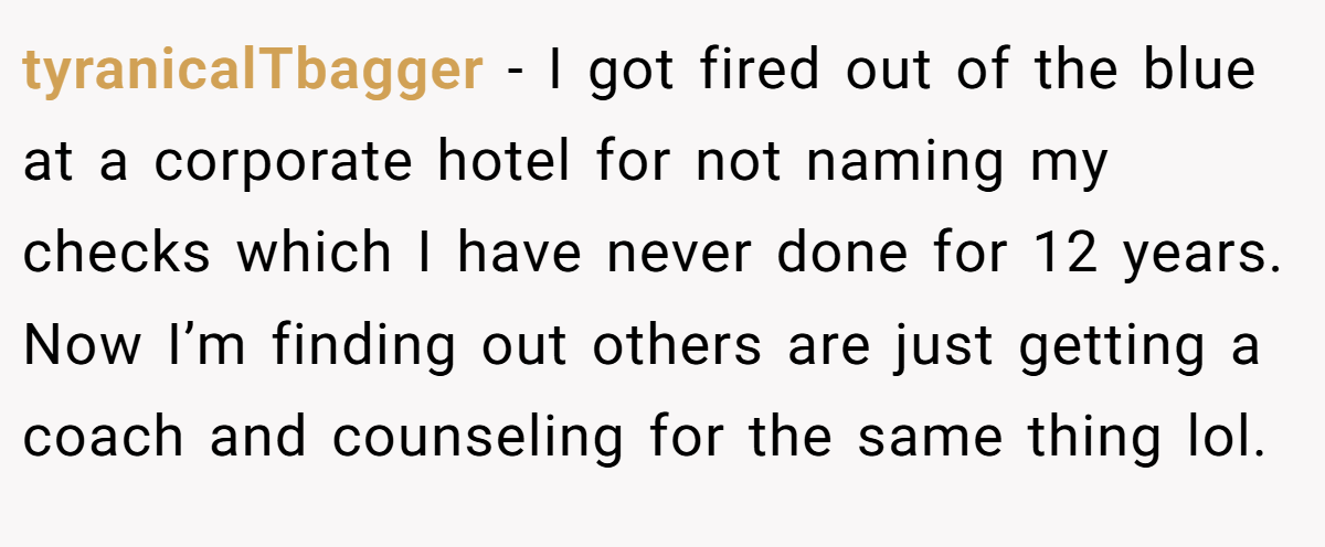 tyranicalTbagger − I got fired out of the blue at a corporate hotel for not naming my checks which I have never done for 12 years. Now I’m finding out others are just getting a coach and counseling for the same thing lol.