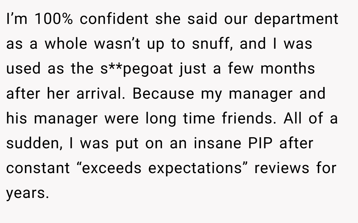 I’m 100% confident she said our department as a whole wasn’t up to snuff, and I was used as the s**pegoat just a few months after her arrival. Because my manager and his manager were long time friends. All of a sudden, I was put on an insane PIP after constant “exceeds expectations” reviews for years.