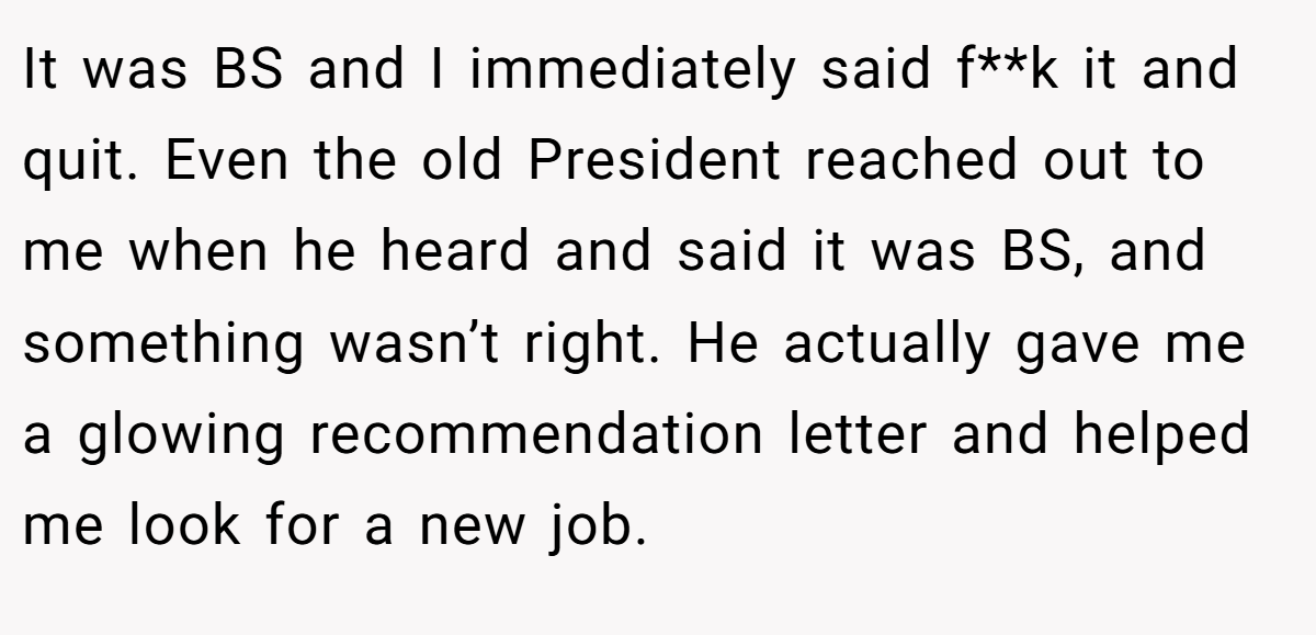 It was BS and I immediately said f**k it and quit. Even the old President reached out to me when he heard and said it was BS, and something wasn’t right. He actually gave me a glowing recommendation letter and helped me look for a new job.