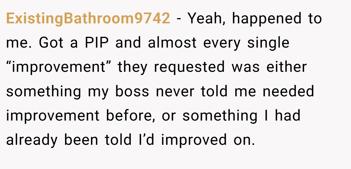 ExistingBathroom9742 − Yeah, happened to me. Got a PIP and almost every single “improvement” they requested was either something my boss never told me needed improvement before, or something I had already been told I’d improved on.