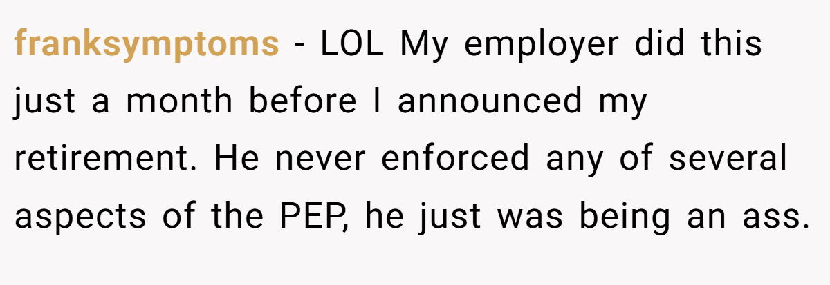 franksymptoms − LOL My employer did this just a month before I announced my retirement. He never enforced any of several aspects of the PEP, he just was being an ass.