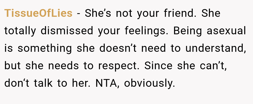 TissueOfLies − She’s not your friend. She totally dismissed your feelings. Being asexual is something she doesn’t need to understand, but she needs to respect. Since she can’t, don‘t talk to her. NTA, obviously.