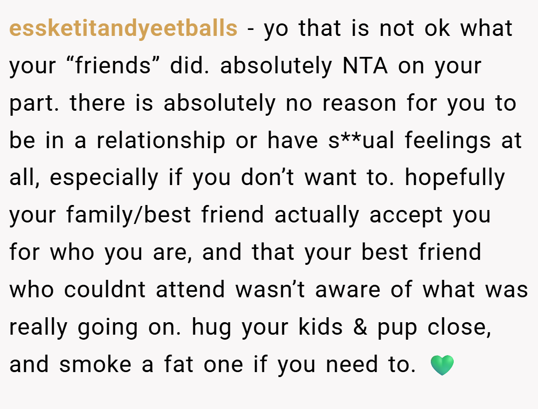 essketitandyeetballs − yo that is not ok what your “friends” did. absolutely NTA on your part. there is absolutely no reason for you to be in a relationship or have s**ual feelings at all, especially if you don’t want to. hopefully your family/best friend actually accept you for who you are, and that your best friend who couldnt attend wasn’t aware of what was really going on. hug your kids & pup close, and smoke a fat one if you need to. 💚