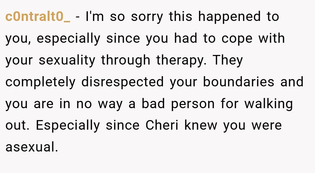 c0ntralt0_ − I'm so sorry this happened to you, especially since you had to cope with your sexuality through therapy. They completely disrespected your boundaries and you are in no way a bad person for walking out. Especially since Cheri knew you were asexual.