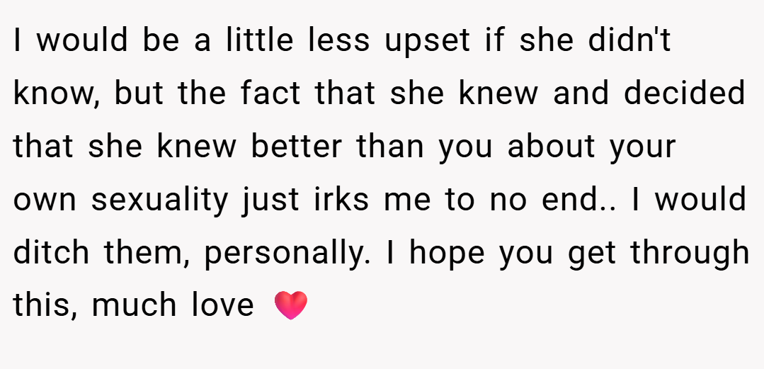 I would be a little less upset if she didn't know, but the fact that she knew and decided that she knew better than you about your own sexuality just irks me to no end.. I would ditch them, personally. I hope you get through this, much love ❤️