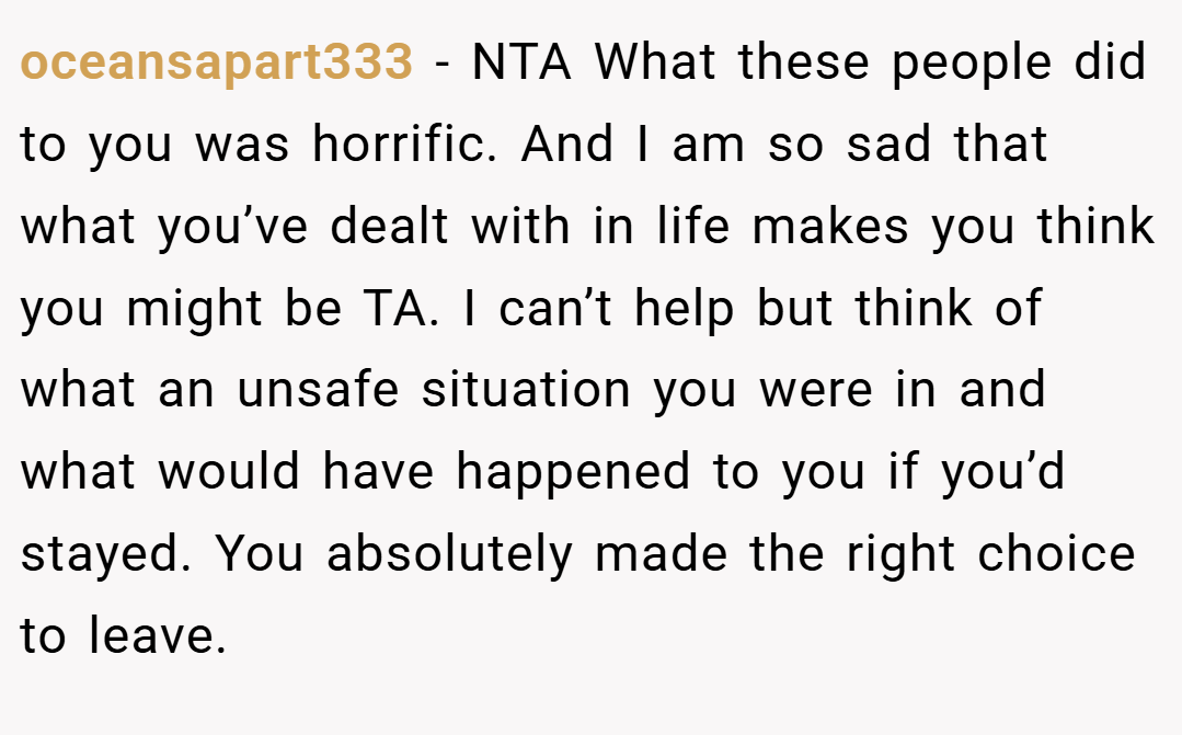 oceansapart333 − NTA What these people did to you was horrific. And I am so sad that what you’ve dealt with in life makes you think you might be TA. I can’t help but think of what an unsafe situation you were in and what would have happened to you if you’d stayed. You absolutely made the right choice to leave.