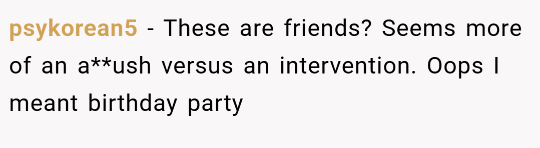 psykorean5 − These are friends? Seems more of an a**ush versus an intervention. Oops I meant birthday party
