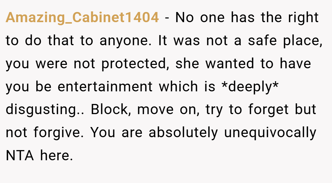 Amazing_Cabinet1404 − No one has the right to do that to anyone. It was not a safe place, you were not protected, she wanted to have you be entertainment which is *deeply* disgusting.. Block, move on, try to forget but not forgive. You are absolutely unequivocally NTA here.
