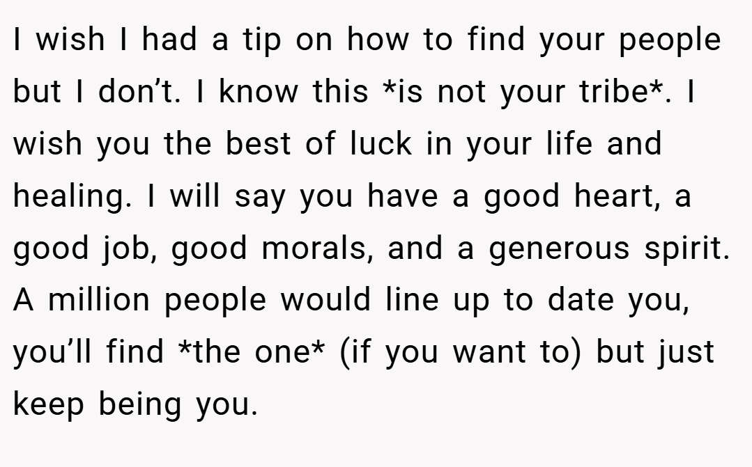 I wish I had a tip on how to find your people but I don’t. I know this *is not your tribe*. I wish you the best of luck in your life and healing. I will say you have a good heart, a good job, good morals, and a generous spirit. A million people would line up to date you, you’ll find *the one* (if you want to) but just keep being you.