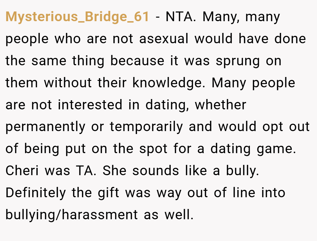 Mysterious_Bridge_61 − NTA. Many, many people who are not asexual would have done the same thing because it was sprung on them without their knowledge. Many people are not interested in dating, whether permanently or temporarily and would opt out of being put on the spot for a dating game. Cheri was TA. She sounds like a bully. Definitely the gift was way out of line into bullying/harassment as well.