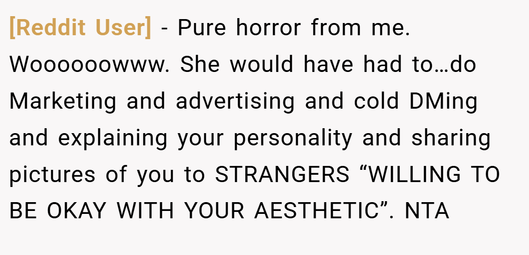 [Reddit User] − Pure horror from me. Woooooowww. She would have had to…do Marketing and advertising and cold DMing and explaining your personality and sharing pictures of you to STRANGERS “WILLING TO BE OKAY WITH YOUR AESTHETIC”. NTA