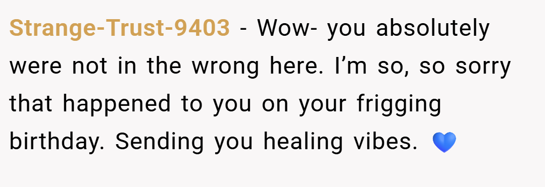 Strange-Trust-9403 − Wow- you absolutely were not in the wrong here. I’m so, so sorry that happened to you on your frigging birthday. Sending you healing vibes. 💙