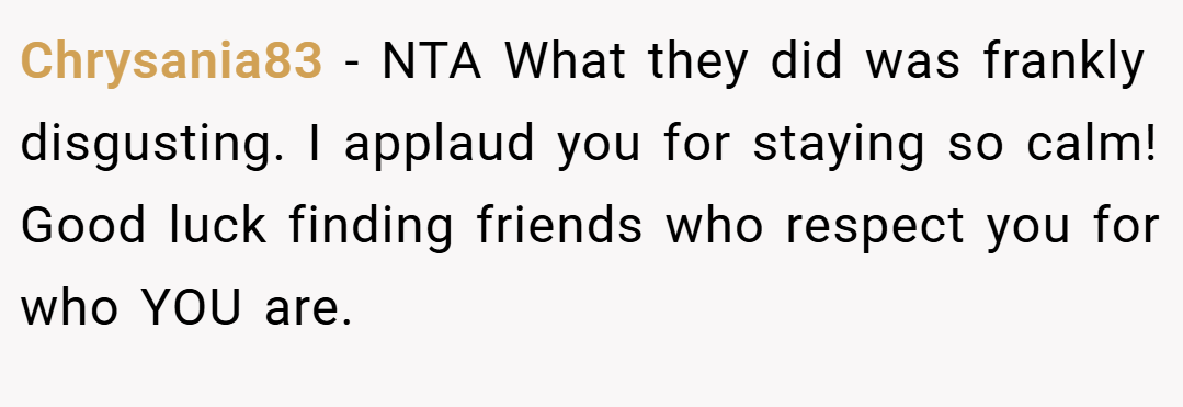 Chrysania83 − NTA What they did was frankly disgusting. I applaud you for staying so calm! Good luck finding friends who respect you for who YOU are.