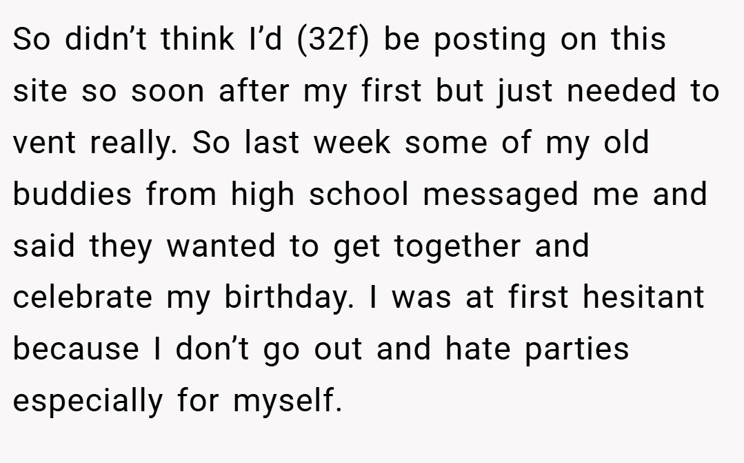 So didn’t think I’d (32f) be posting on this site so soon after my first but just needed to vent really. So last week some of my old buddies from high school messaged me and said they wanted to get together and celebrate my birthday. I was at first hesitant because I don’t go out and hate parties especially for myself.