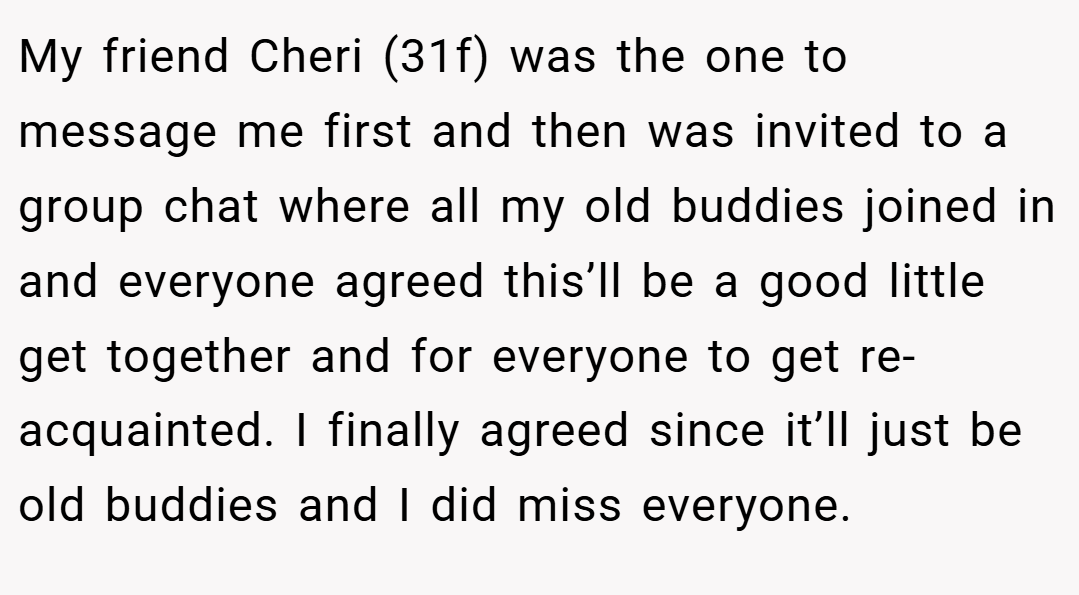 My friend Cheri (31f) was the one to message me first and then was invited to a group chat where all my old buddies joined in and everyone agreed this’ll be a good little get together and for everyone to get re-acquainted. I finally agreed since it’ll just be old buddies and I did miss everyone.