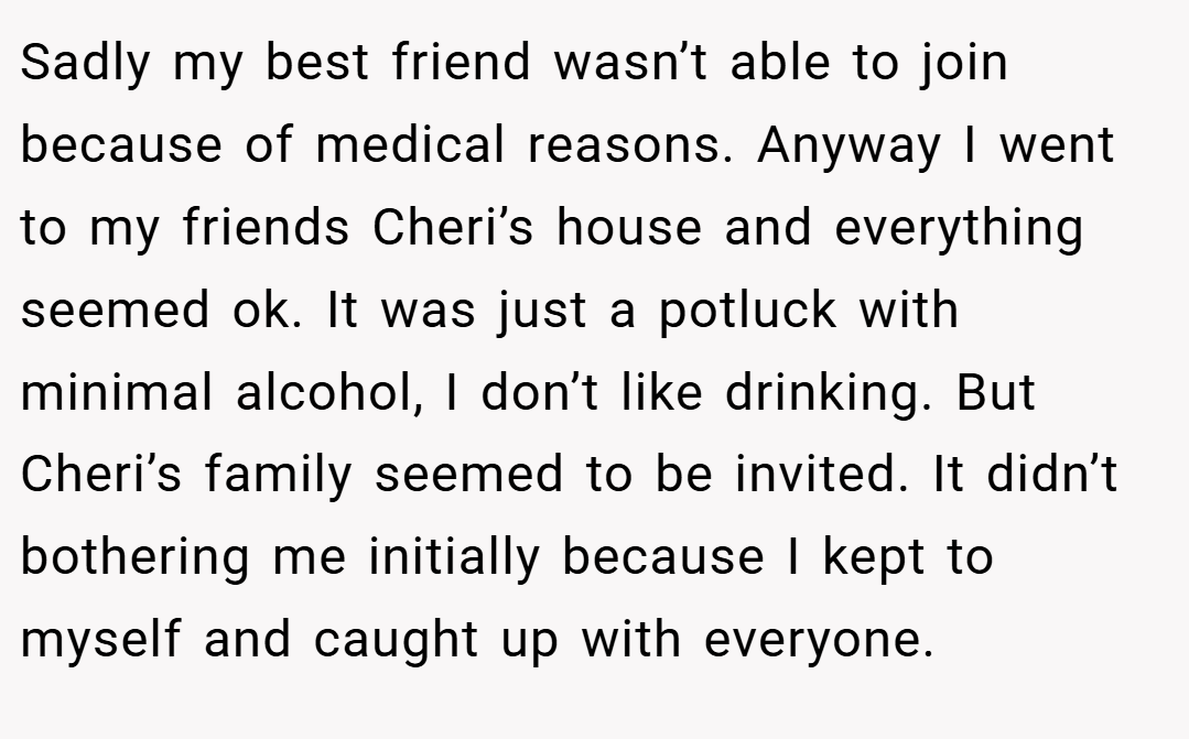Sadly my best friend wasn’t able to join because of medical reasons. Anyway I went to my friends Cheri’s house and everything seemed ok. It was just a potluck with minimal alcohol, I don’t like drinking. But Cheri’s family seemed to be invited. It didn’t bothering me initially because I kept to myself and caught up with everyone.
