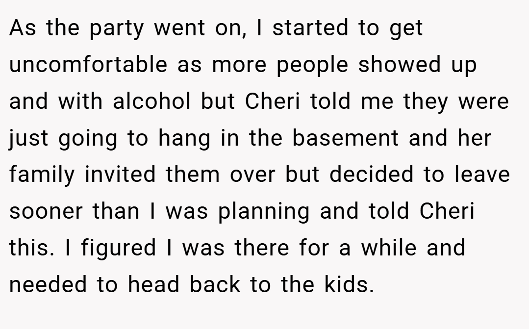 As the party went on, I started to get uncomfortable as more people showed up and with alcohol but Cheri told me they were just going to hang in the basement and her family invited them over but decided to leave sooner than I was planning and told Cheri this. I figured I was there for a while and needed to head back to the kids.