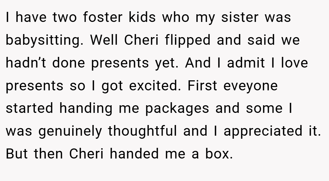 I have two foster kids who my sister was babysitting. Well Cheri flipped and said we hadn’t done presents yet. And I admit I love presents so I got excited. First eveyone started handing me packages and some I was genuinely thoughtful and I appreciated it. But then Cheri handed me a box.