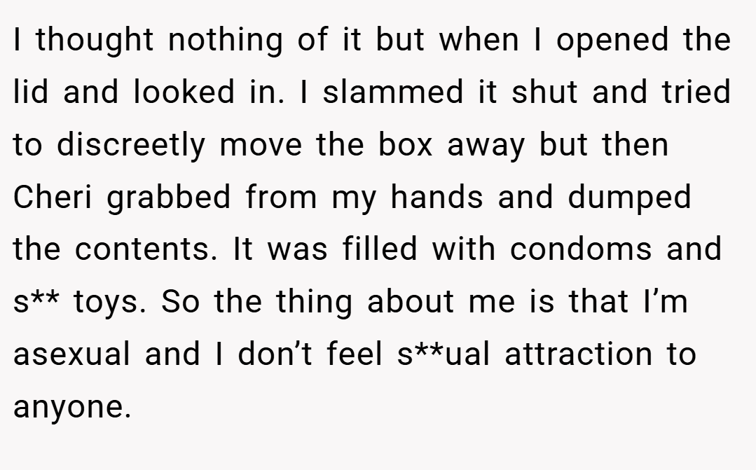I thought nothing of it but when I opened the lid and looked in. I slammed it shut and tried to discreetly move the box away but then Cheri grabbed from my hands and dumped the contents. It was filled with condoms and s** toys. So the thing about me is that I’m asexual and I don’t feel s**ual attraction to anyone.