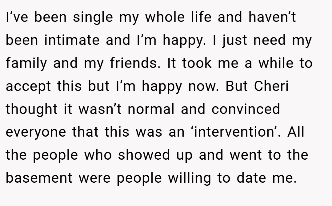 I’ve been single my whole life and haven’t been intimate and I’m happy. I just need my family and my friends. It took me a while to accept this but I’m happy now. But Cheri thought it wasn’t normal and convinced everyone that this was an ‘intervention’. All the people who showed up and went to the basement were people willing to date me.