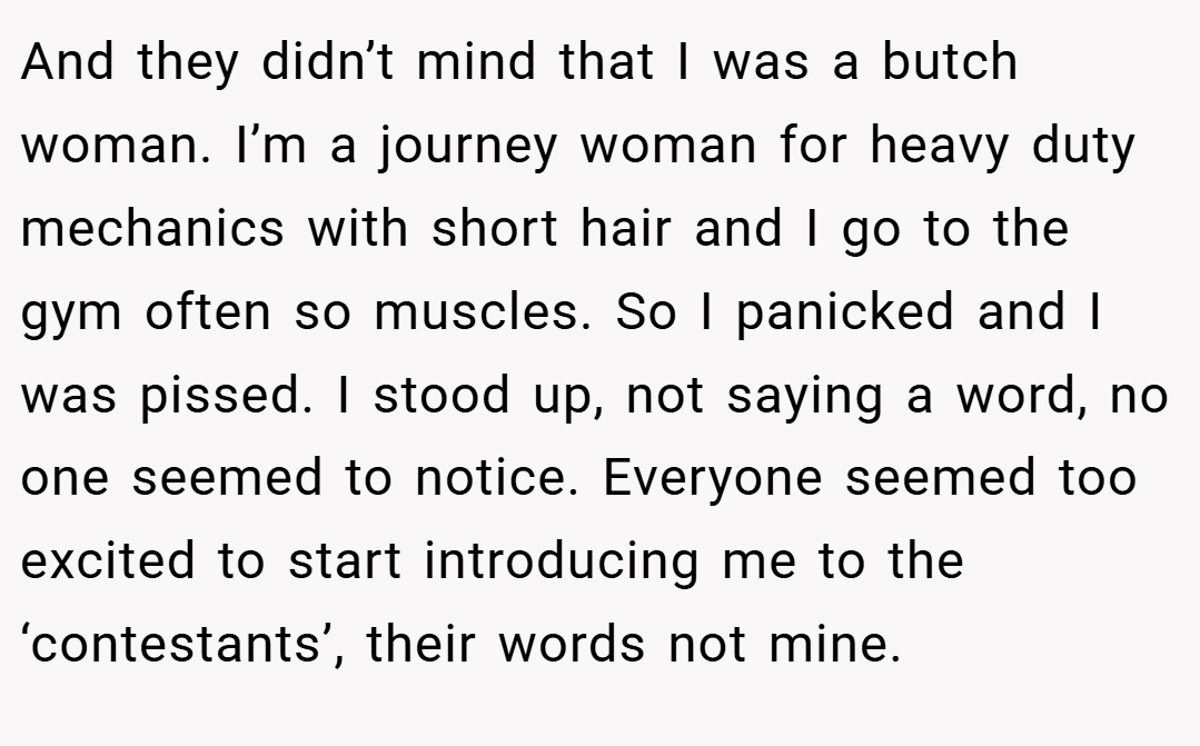 And they didn’t mind that I was a butch woman. I’m a journey woman for heavy duty mechanics with short hair and I go to the gym often so muscles. So I panicked and I was pissed. I stood up, not saying a word, no one seemed to notice. Everyone seemed too excited to start introducing me to the ‘contestants’, their words not mine.