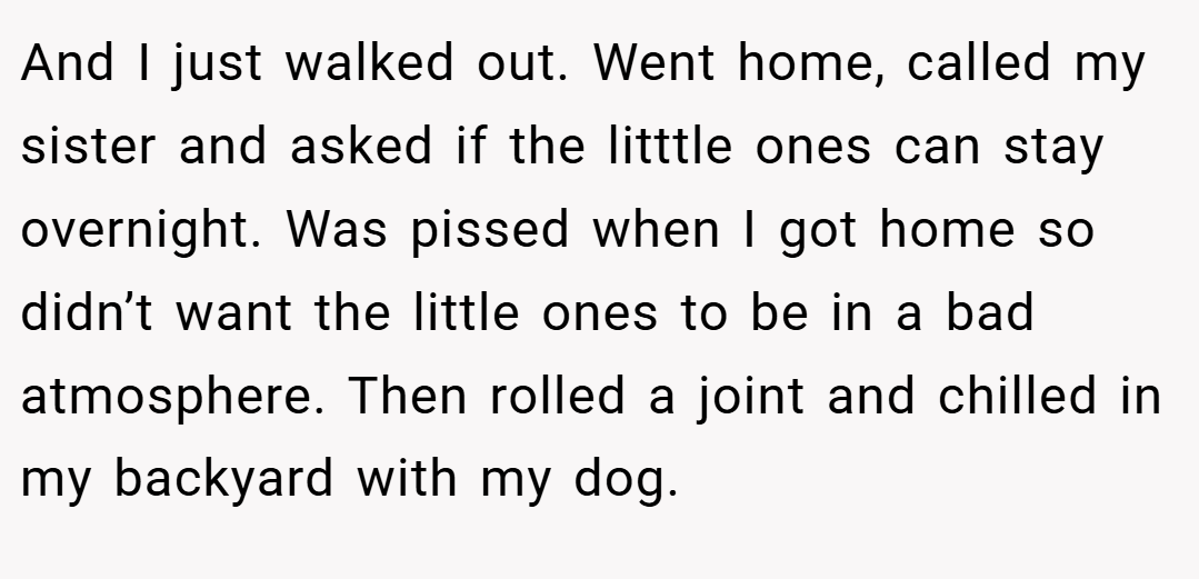 And I just walked out. Went home, called my sister and asked if the litttle ones can stay overnight. Was pissed when I got home so didn’t want the little ones to be in a bad atmosphere. Then rolled a joint and chilled in my backyard with my dog.