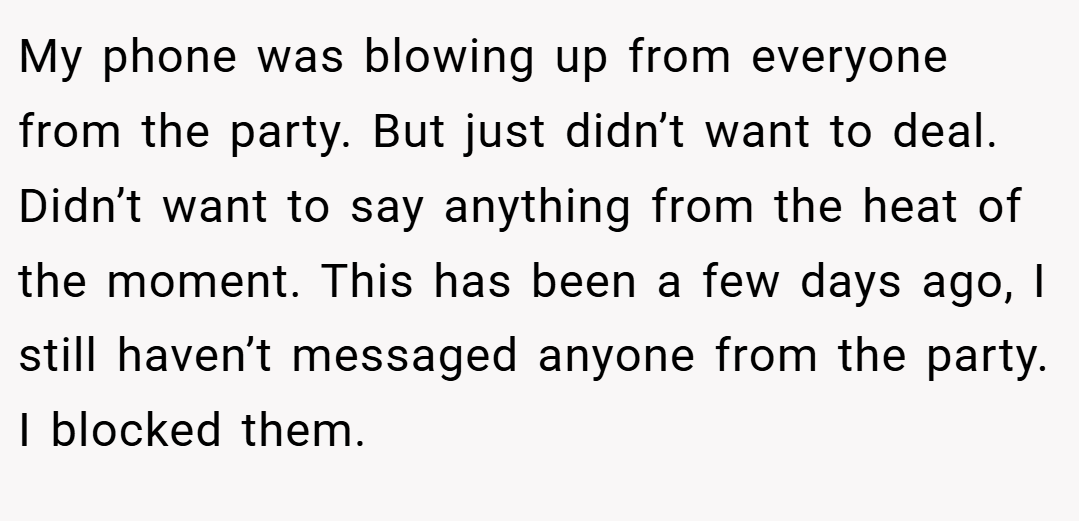 My phone was blowing up from everyone from the party. But just didn’t want to deal. Didn’t want to say anything from the heat of the moment. This has been a few days ago, I still haven’t messaged anyone from the party. I blocked them.