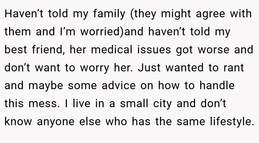 Haven’t told my family (they might agree with them and I’m worried)and haven’t told my best friend, her medical issues got worse and don’t want to worry her. Just wanted to rant and maybe some advice on how to handle this mess. I live in a small city and don’t know anyone else who has the same lifestyle.