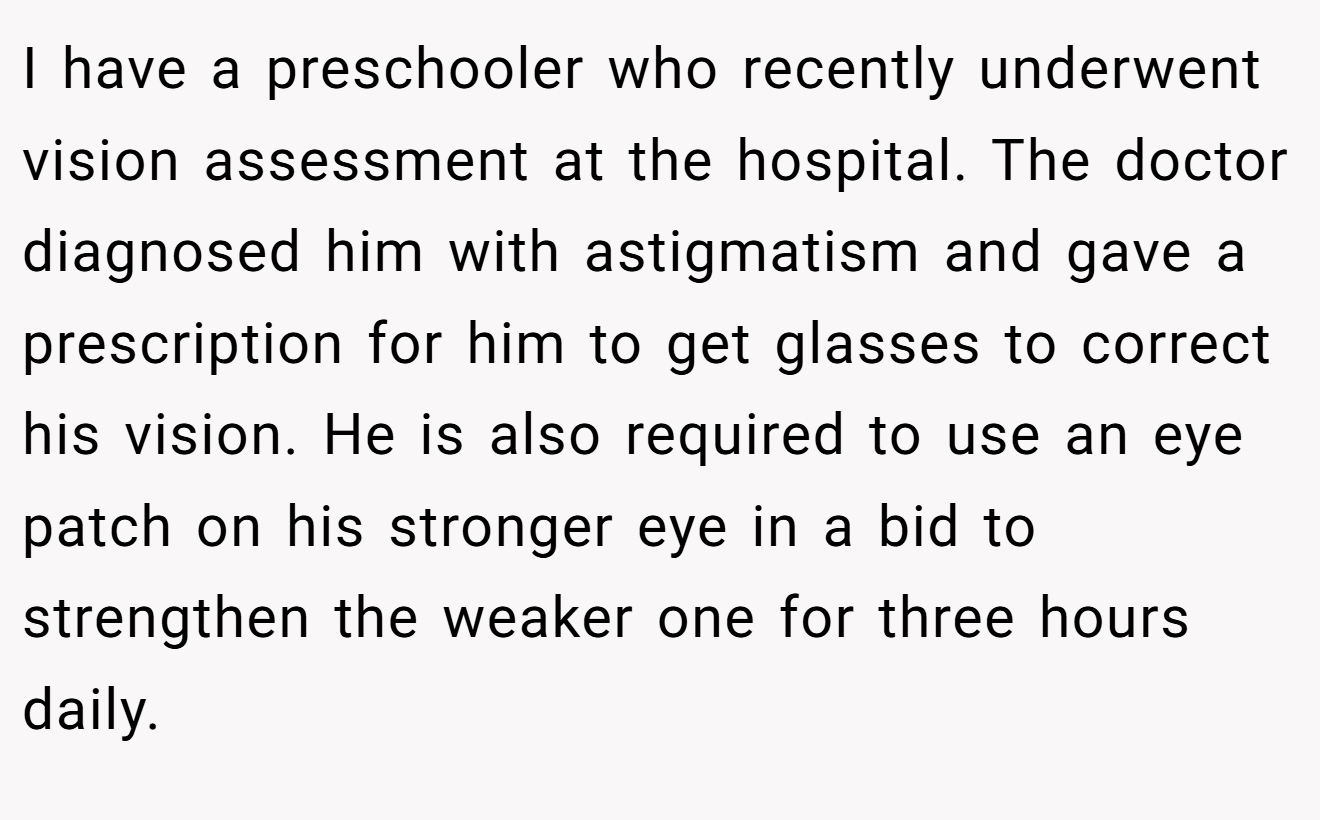 I have a preschooler who recently underwent vision assessment at the hospital. The doctor diagnosed him with astigmatism and gave a prescription for him to get glasses to correct his vision. He is also required to use an eye patch on his stronger eye in a bid to strengthen the weaker one for three hours daily.