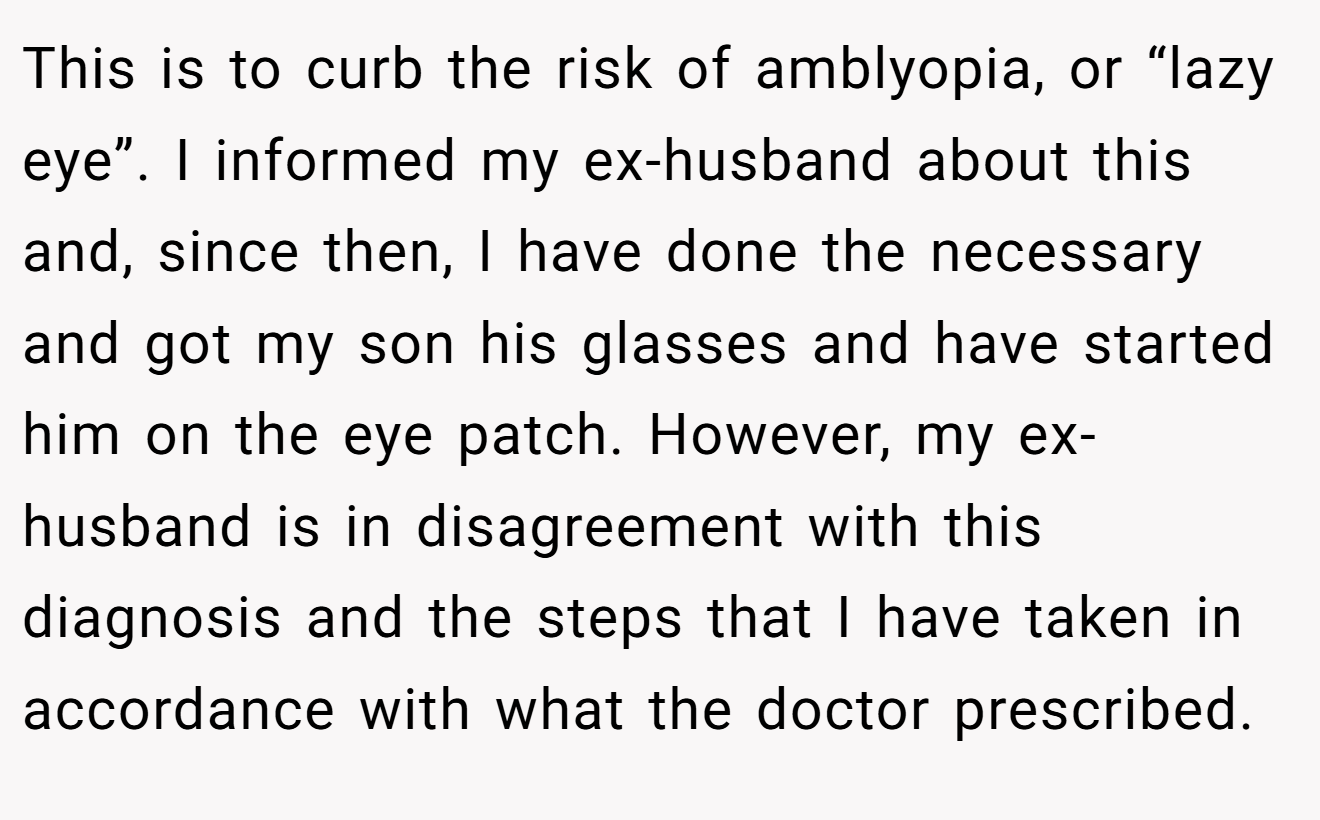 This is to curb the risk of amblyopia, or “lazy eye”. I informed my ex-husband about this and, since then, I have done the necessary and got my son his glasses and have started him on the eye patch. However, my ex-husband is in disagreement with this diagnosis and the steps that I have taken in accordance with what the doctor prescribed.