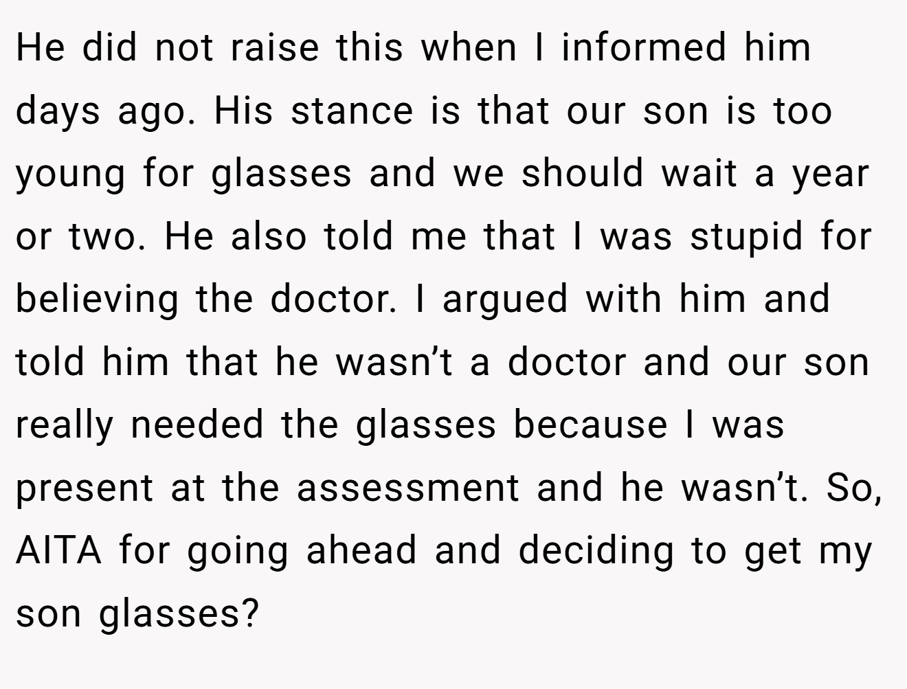 He did not raise this when I informed him days ago. His stance is that our son is too young for glasses and we should wait a year or two. He also told me that I was stupid for believing the doctor. I argued with him and told him that he wasn’t a doctor and our son really needed the glasses because I was present at the assessment and he wasn’t. So, AITA for going ahead and deciding to get my son glasses?