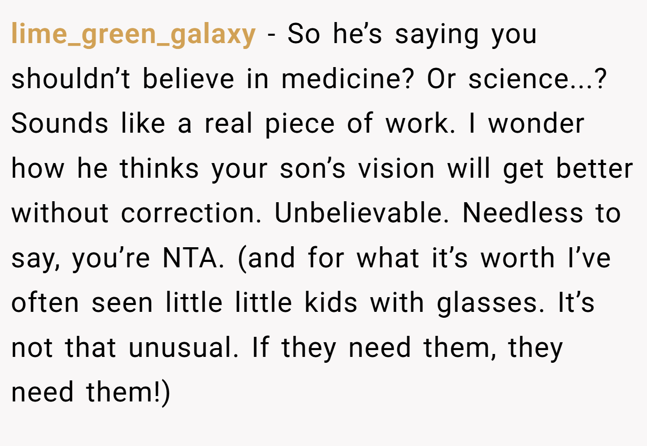 lime_green_galaxy - So he’s saying you shouldn’t believe in medicine? Or science...? Sounds like a real piece of work. I wonder how he thinks your son’s vision will get better without correction. Unbelievable. Needless to say, you’re NTA. (and for what it’s worth I’ve often seen little little kids with glasses. It’s not that unusual. If they need them, they need them!)