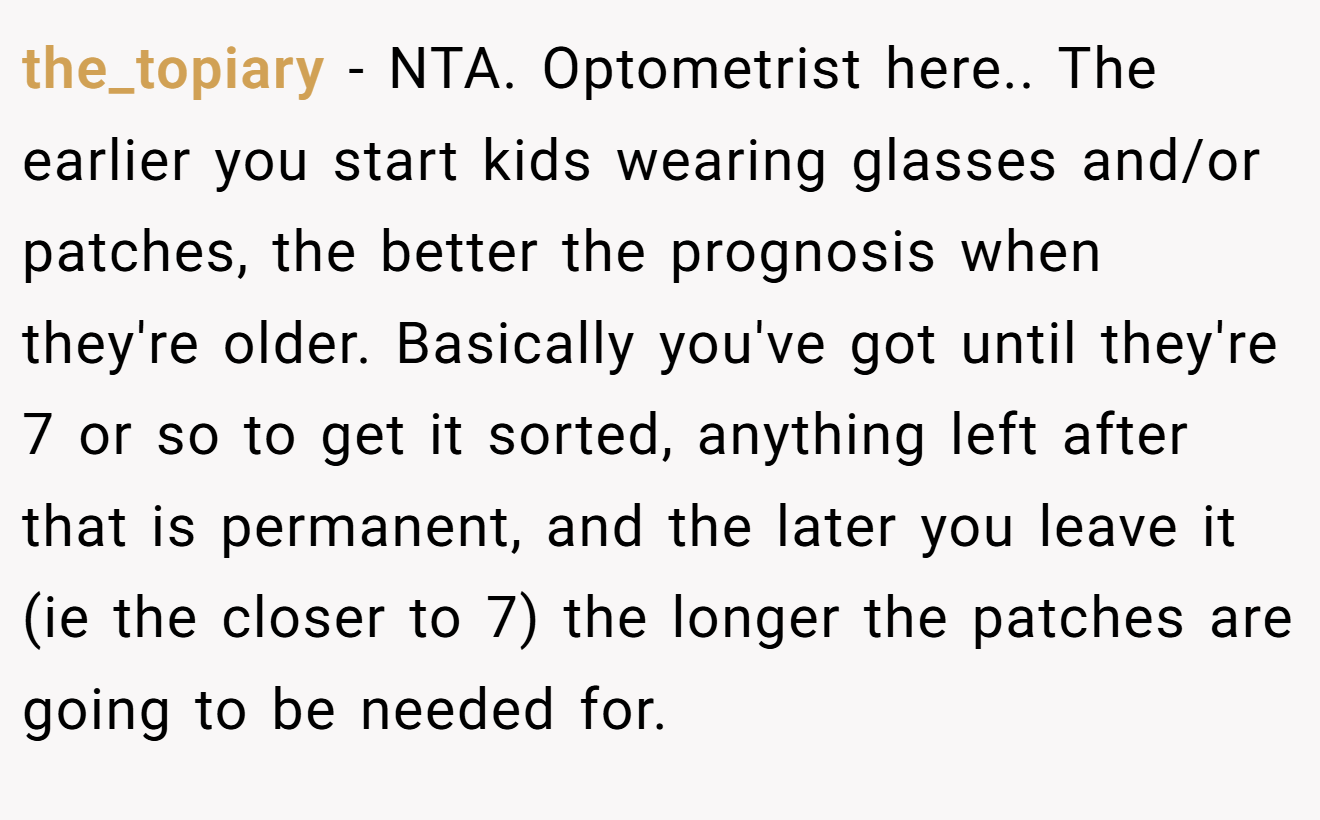 the_topiary - NTA. Optometrist here.. The earlier you start kids wearing glasses and/or patches, the better the prognosis when they're older. Basically you've got until they're 7 or so to get it sorted, anything left after that is permanent, and the later you leave it (ie the closer to 7) the longer the patches are going to be needed for.