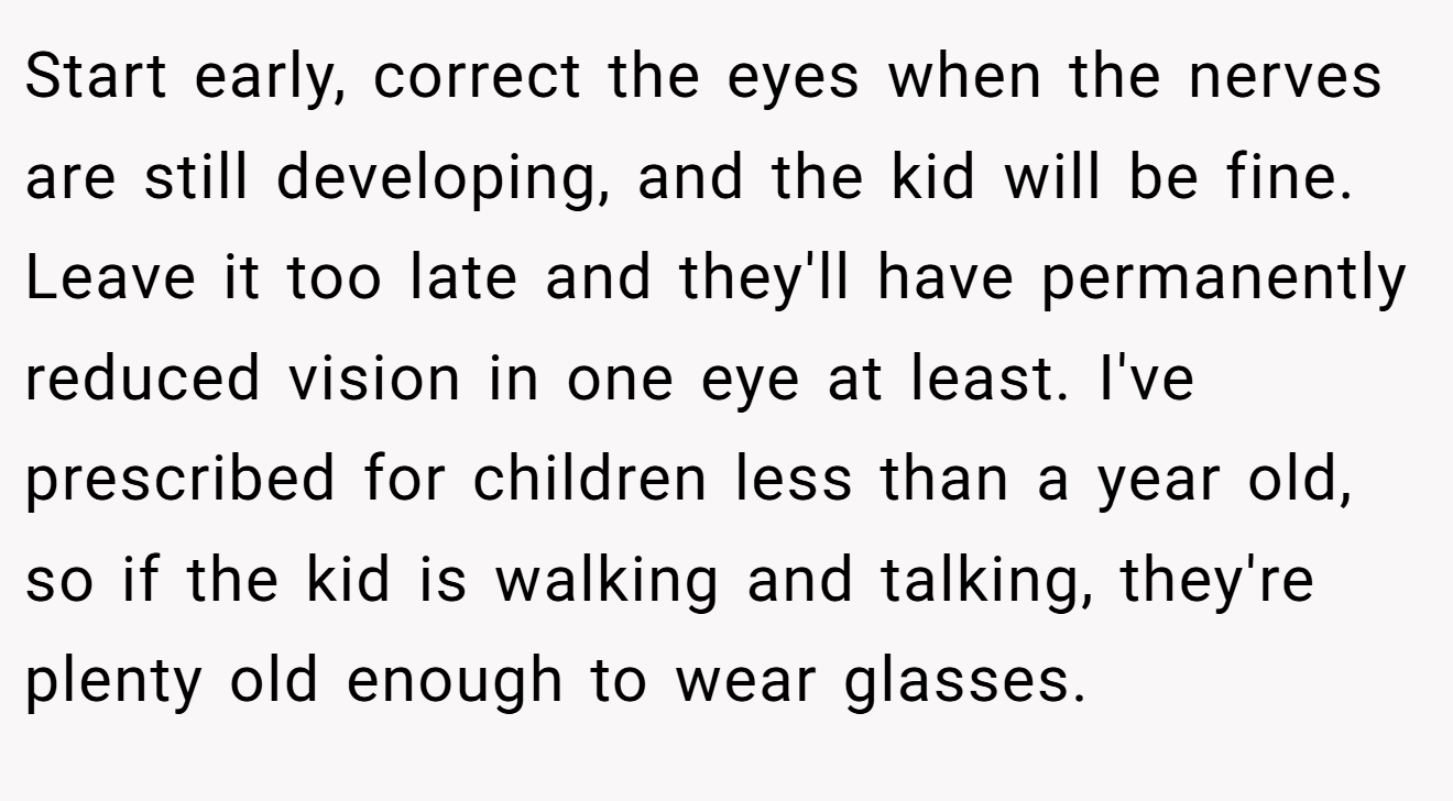 Start early, correct the eyes when the nerves are still developing, and the kid will be fine. Leave it too late and they'll have permanently reduced vision in one eye at least. I've prescribed for children less than a year old, so if the kid is walking and talking, they're plenty old enough to wear glasses.