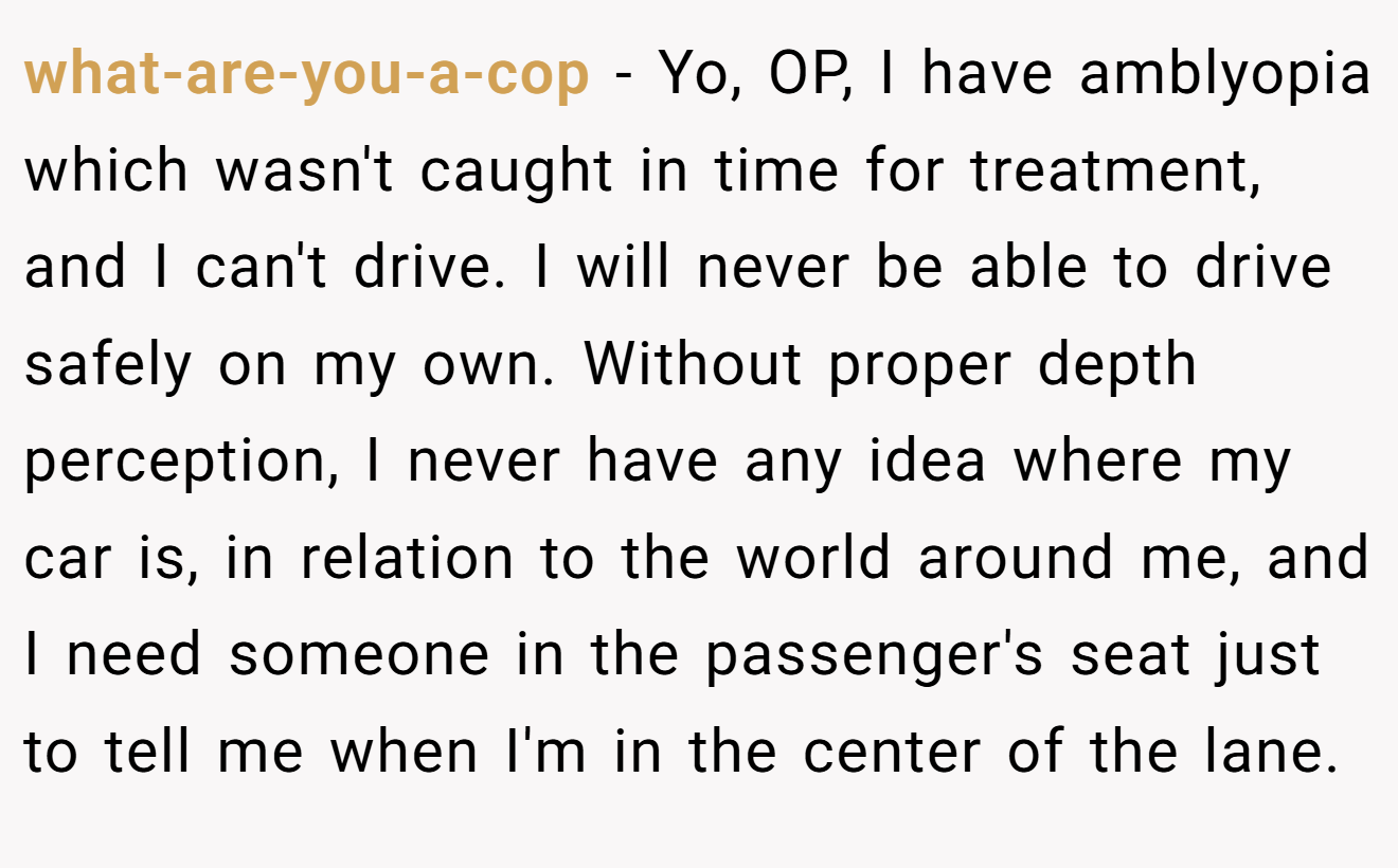 what-are-you-a-cop - Yo, OP, I have amblyopia which wasn't caught in time for treatment, and I can't drive. I will never be able to drive safely on my own. Without proper depth perception, I never have any idea where my car is, in relation to the world around me, and I need someone in the passenger's seat just to tell me when I'm in the center of the lane.