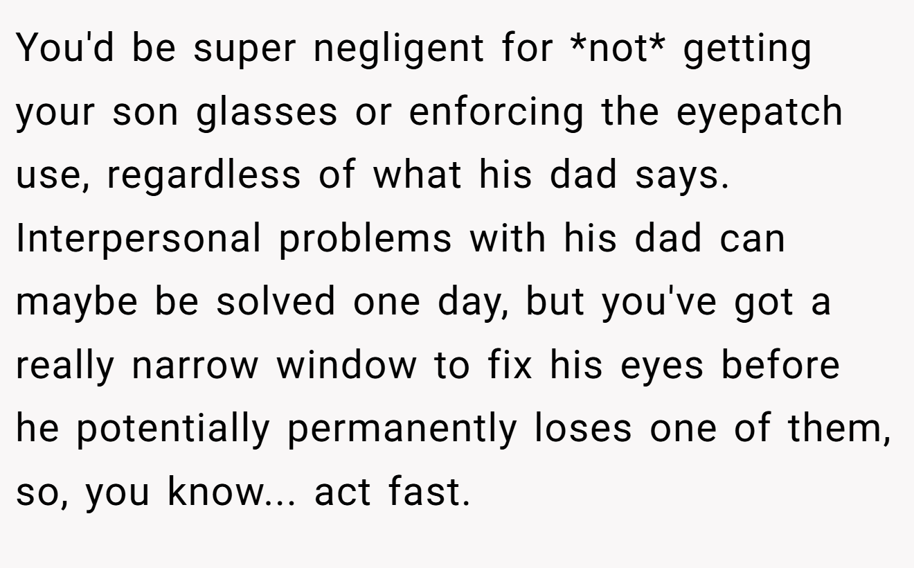 You'd be super negligent for *not* getting your son glasses or enforcing the eyepatch use, regardless of what his dad says. Interpersonal problems with his dad can maybe be solved one day, but you've got a really narrow window to fix his eyes before he potentially permanently loses one of them, so, you know... act fast.