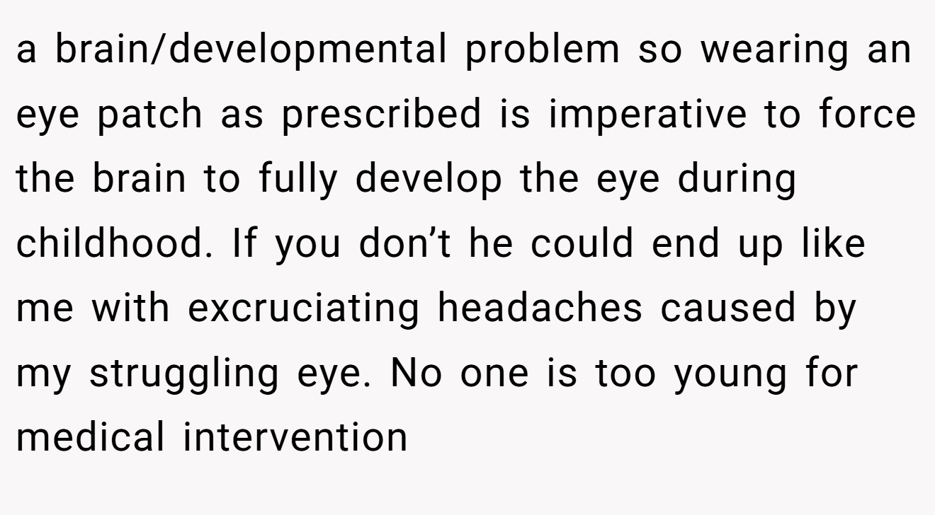 a brain/developmental problem so wearing an eye patch as prescribed is imperative to force the brain to fully develop the eye during childhood. If you don’t he could end up like me with excruciating headaches caused by my struggling eye. No one is too young for medical intervention