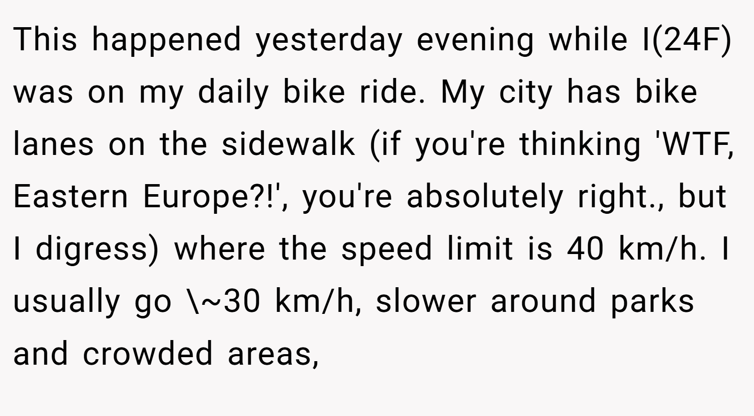 This happened yesterday evening while I(24F) was on my daily bike ride. My city has bike lanes on the sidewalk (if you're thinking 'WTF, Eastern Europe?!', you're absolutely right., but I digress) where the speed limit is 40 km/h. I usually go \~30 km/h, slower around parks and crowded areas,