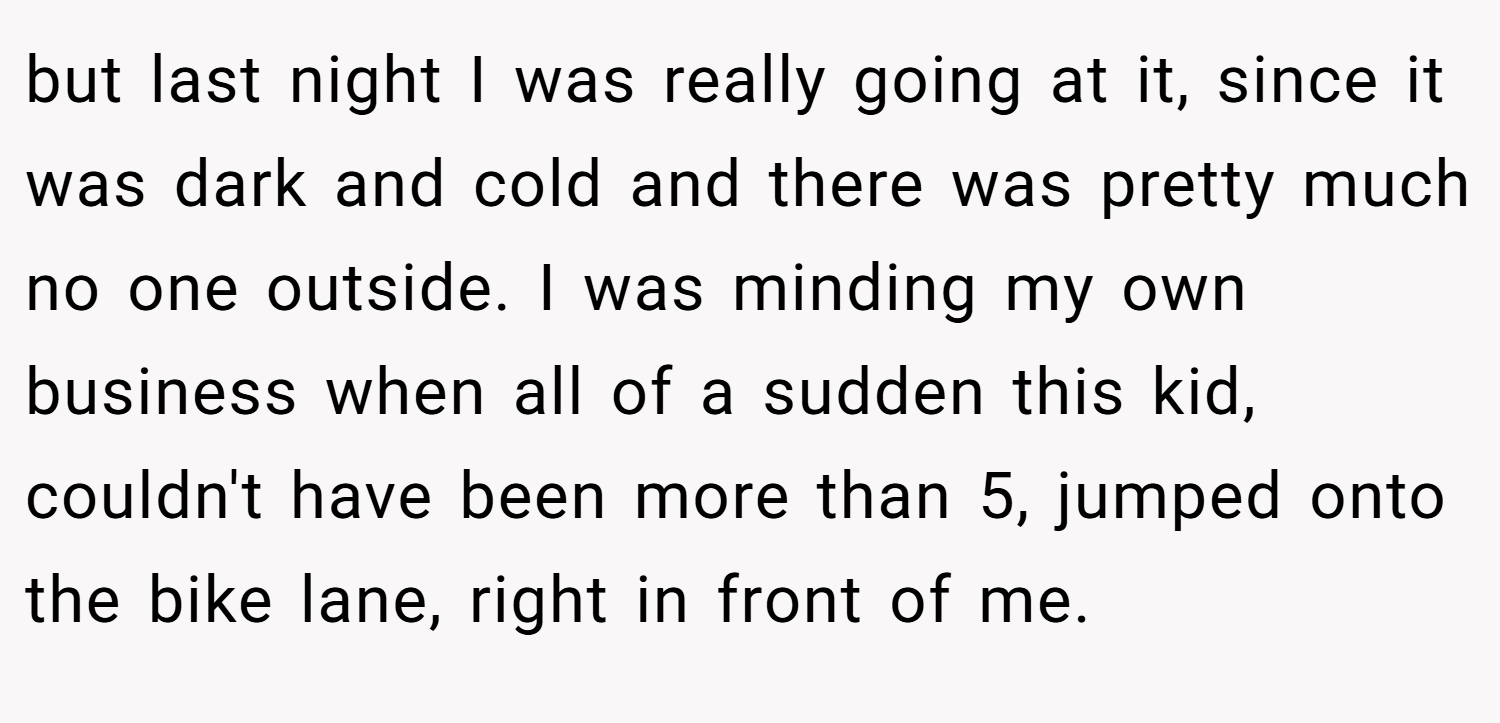 but last night I was really going at it, since it was dark and cold and there was pretty much no one outside. I was minding my own business when all of a sudden this kid, couldn't have been more than 5, jumped onto the bike lane, right in front of me.