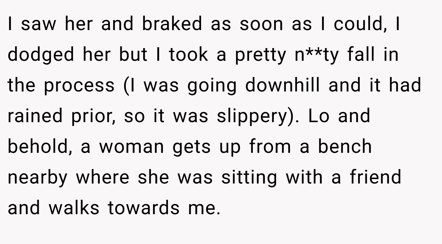 I saw her and braked as soon as I could, I dodged her but I took a pretty n**ty fall in the process (I was going downhill and it had rained prior, so it was slippery). Lo and behold, a woman gets up from a bench nearby where she was sitting with a friend and walks towards me.