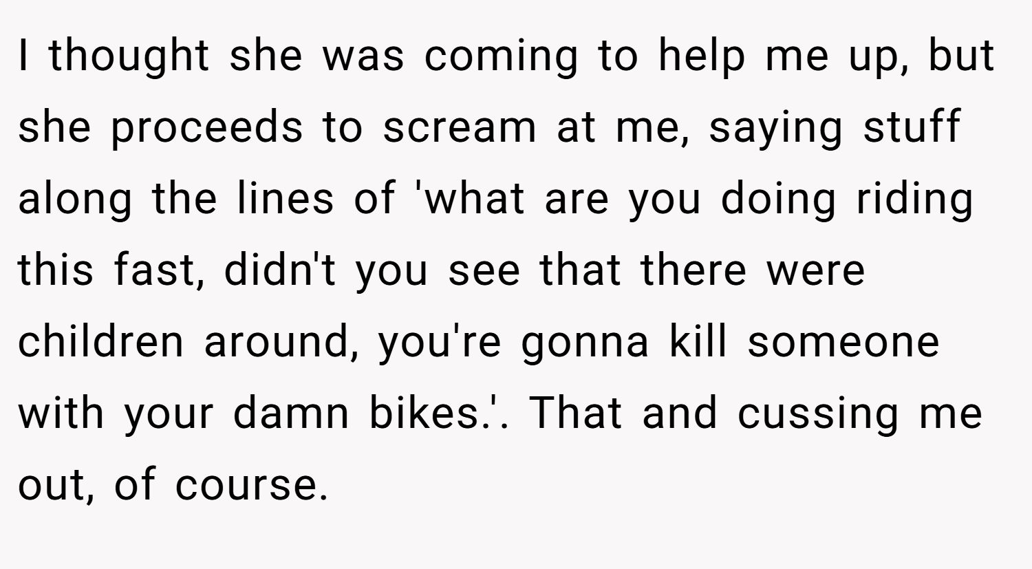 I thought she was coming to help me up, but she proceeds to scream at me, saying stuff along the lines of 'what are you doing riding this fast, didn't you see that there were children around, you're gonna kill someone with your damn bikes.'. That and cussing me out, of course.