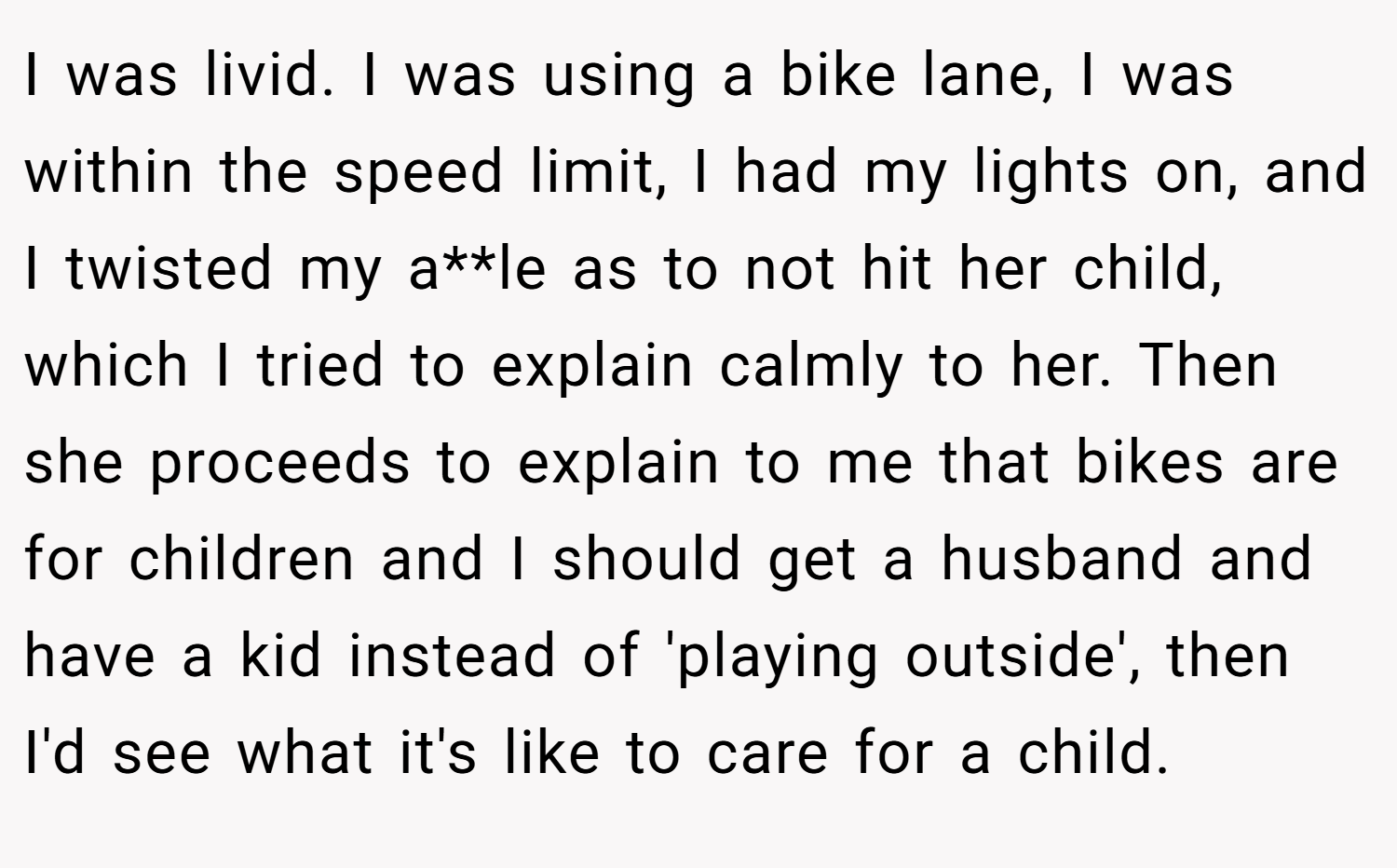 I was livid. I was using a bike lane, I was within the speed limit, I had my lights on, and I twisted my a**le as to not hit her child, which I tried to explain calmly to her. Then she proceeds to explain to me that bikes are for children and I should get a husband and have a kid instead of 'playing outside', then I'd see what it's like to care for a child.