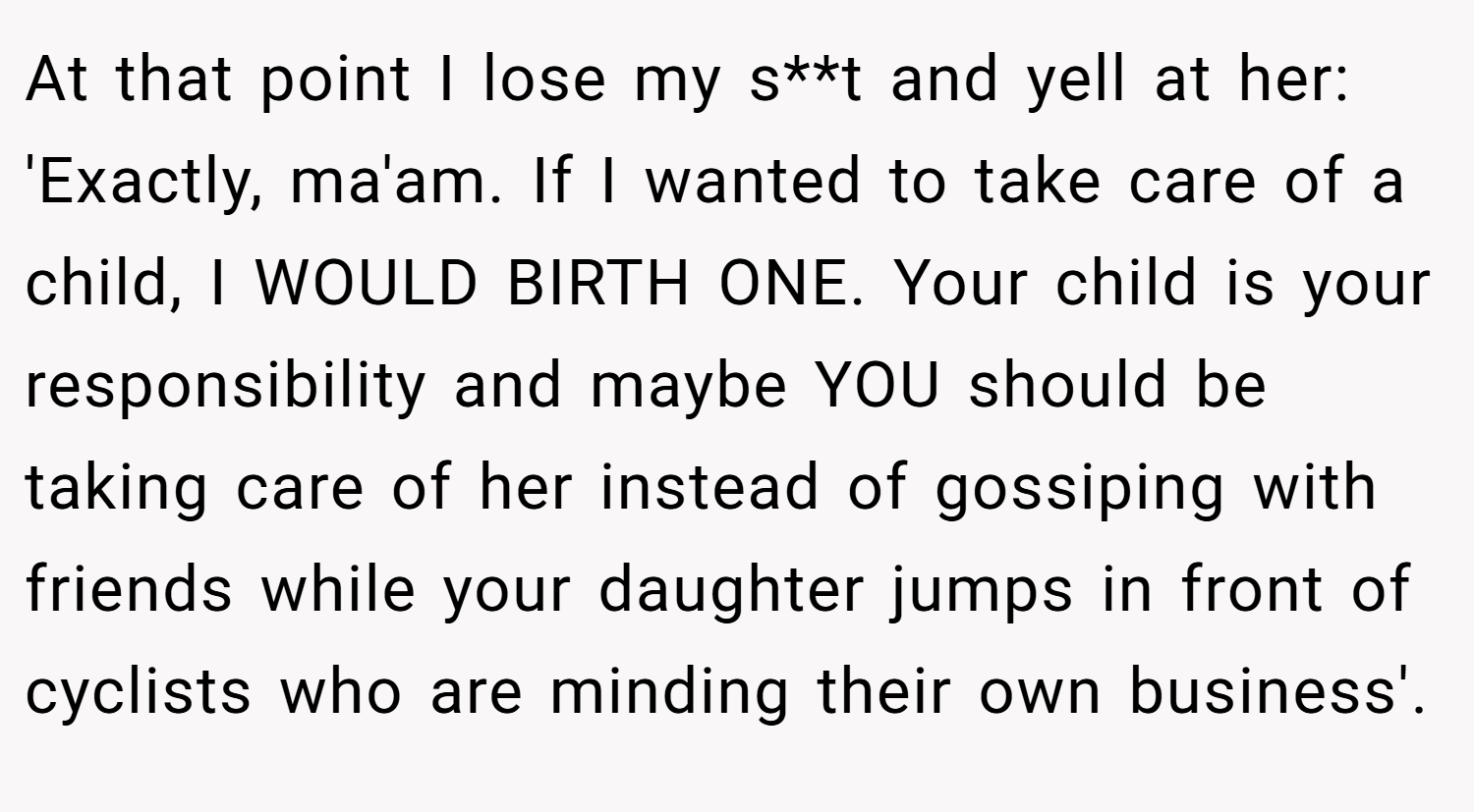 At that point I lose my s**t and yell at her: 'Exactly, ma'am. If I wanted to take care of a child, I WOULD BIRTH ONE. Your child is your responsibility and maybe YOU should be taking care of her instead of gossiping with friends while your daughter jumps in front of cyclists who are minding their own business'.