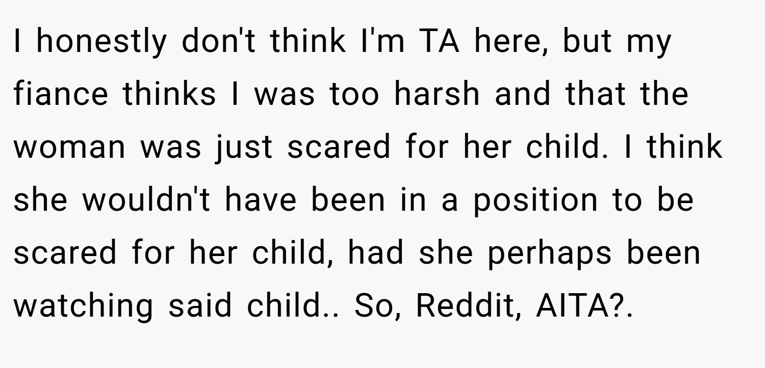 I honestly don't think I'm TA here, but my fiance thinks I was too harsh and that the woman was just scared for her child. I think she wouldn't have been in a position to be scared for her child, had she perhaps been watching said child.. So, Reddit, AITA?. ​