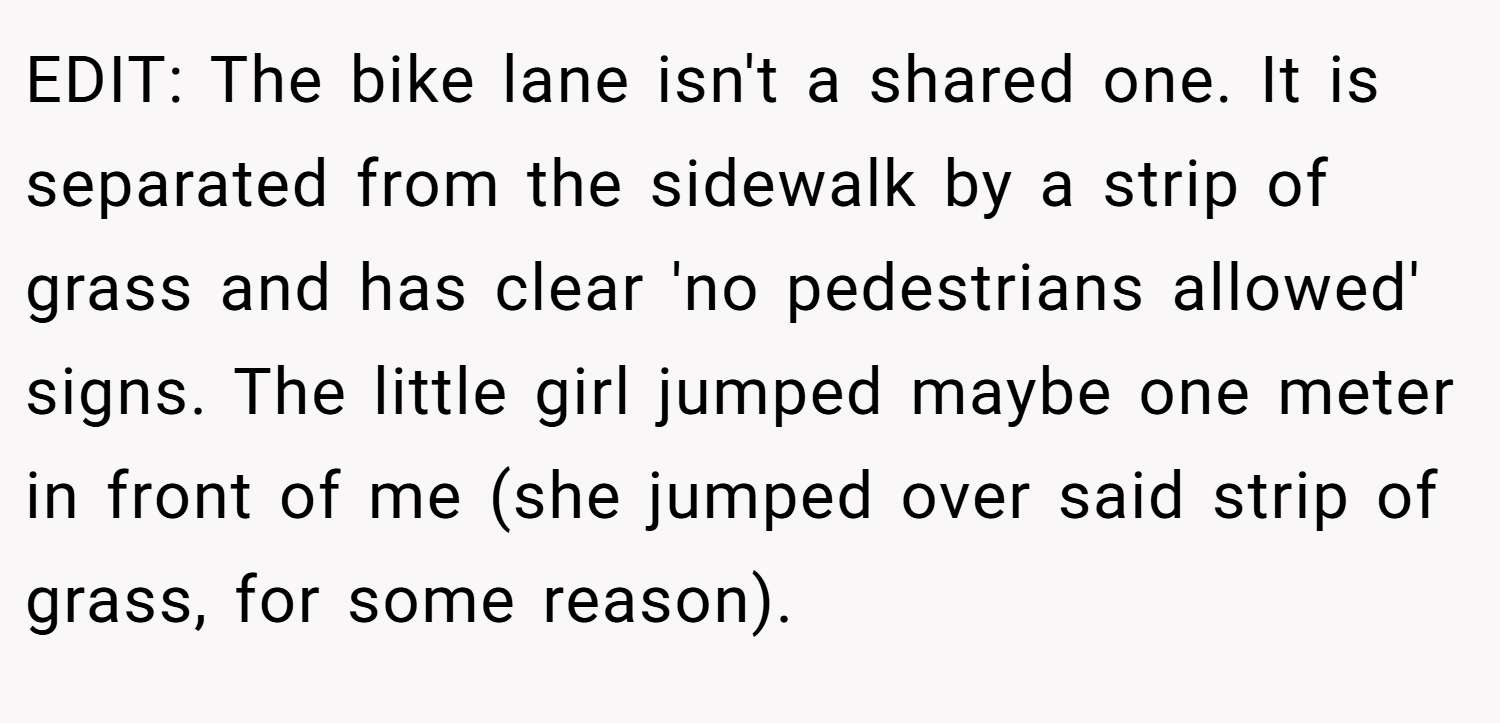 EDIT: The bike lane isn't a shared one. It is separated from the sidewalk by a strip of grass and has clear 'no pedestrians allowed' signs. The little girl jumped maybe one meter in front of me (she jumped over said strip of grass, for some reason).